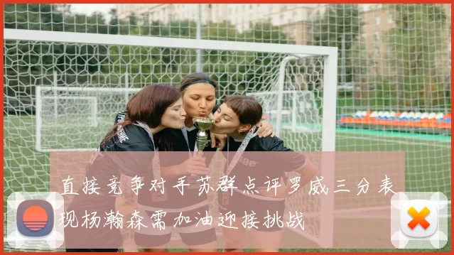 直接竞争对手苏群点评罗威三分表现杨瀚森需加油迎接挑战