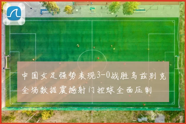 中国女足强势表现3-0战胜乌兹别克全场数据震撼射门控球全面压制