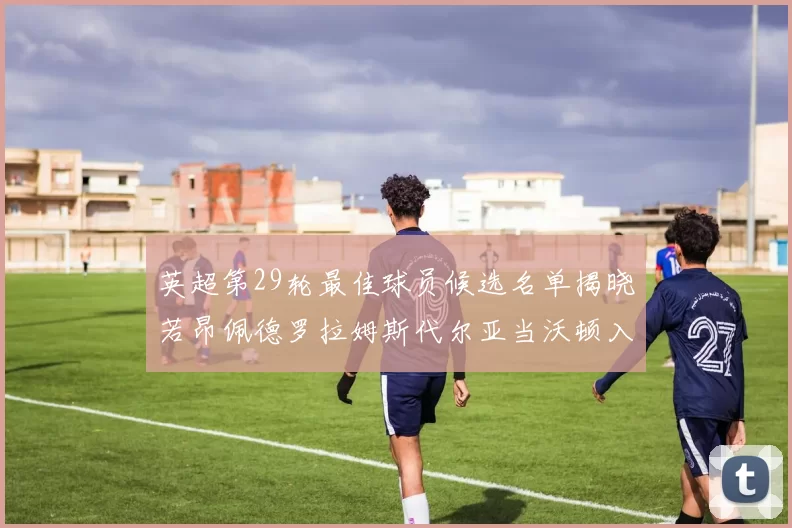英超第29轮最佳球员候选名单揭晓若昂佩德罗拉姆斯代尔亚当沃顿入围