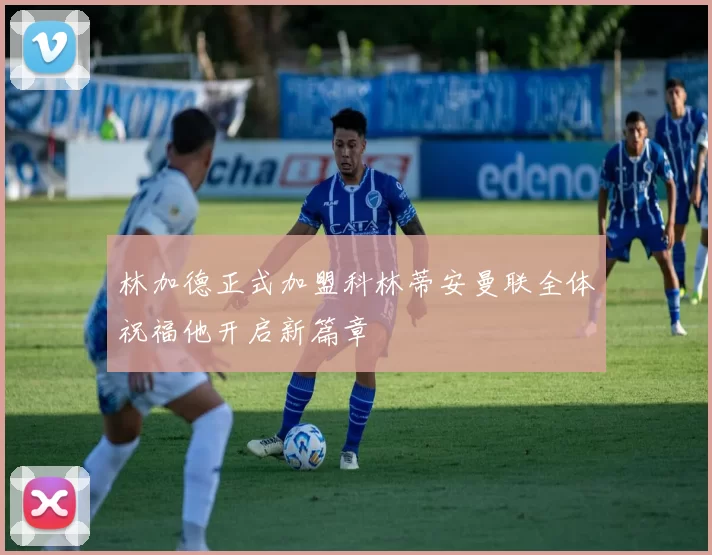 林加德正式加盟科林蒂安曼联全体祝福他开启新篇章