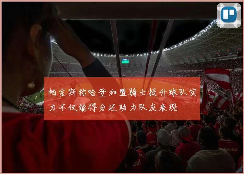 帕金斯称哈登加盟骑士提升球队实力不仅能得分还助力队友表现