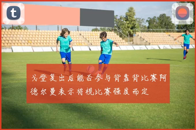 戈登复出后能否参与背靠背比赛阿德尔曼表示将视比赛强度而定