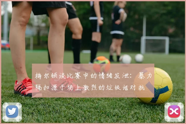 梅尔顿谈比赛中的情绪发泄：暴力隔扣源于场上激烈的垃圾话对抗