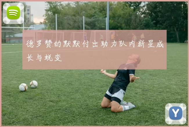 德罗赞的默默付出助力队内新星成长与蜕变