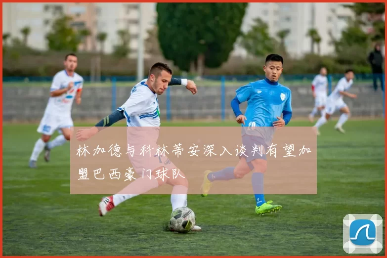 林加德与科林蒂安深入谈判有望加盟巴西豪门球队