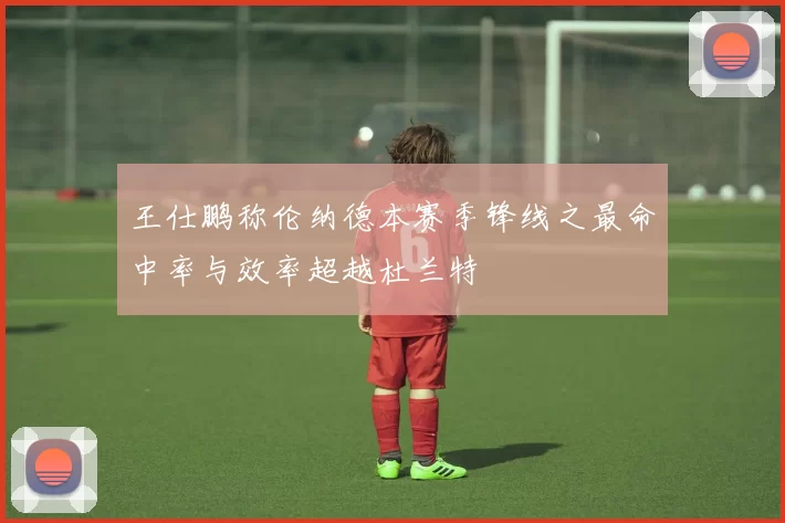 王仕鹏称伦纳德本赛季锋线之最命中率与效率超越杜兰特