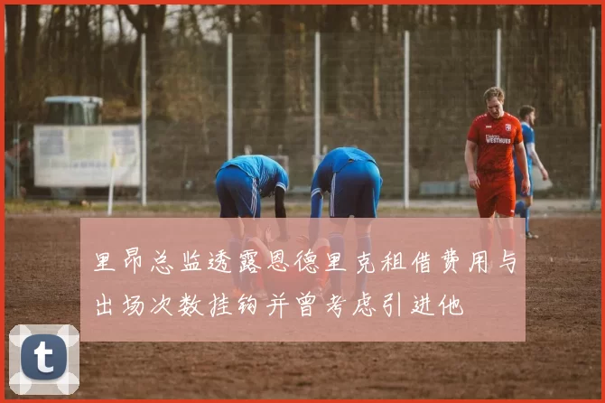 里昂总监透露恩德里克租借费用与出场次数挂钩并曾考虑引进他