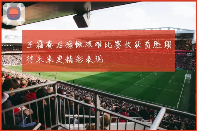 王霜赛后感慨艰难比赛收获首胜期待未来更精彩表现