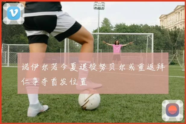 诺伊尔若今夏退役努贝尔或重返拜仁争夺首发位置