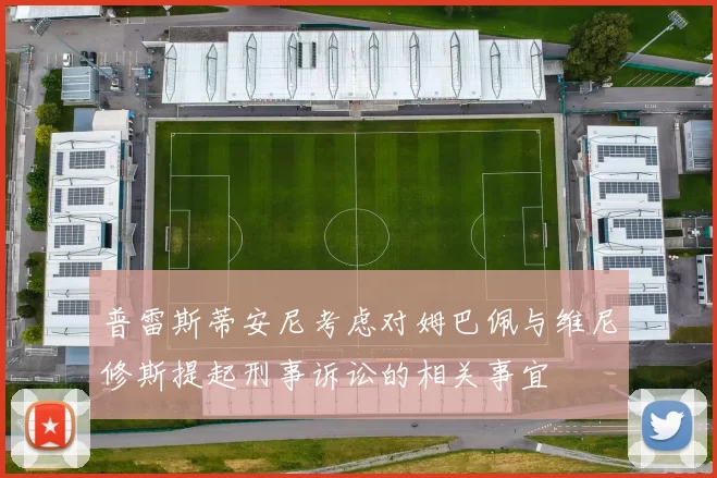 普雷斯蒂安尼考虑对姆巴佩与维尼修斯提起刑事诉讼的相关事宜