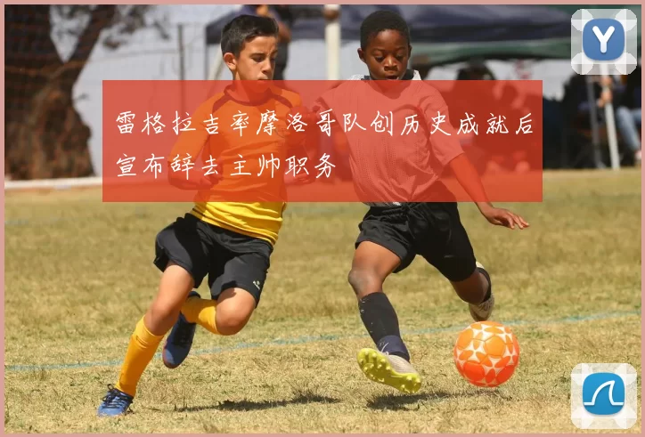 雷格拉吉率摩洛哥队创历史成就后宣布辞去主帅职务