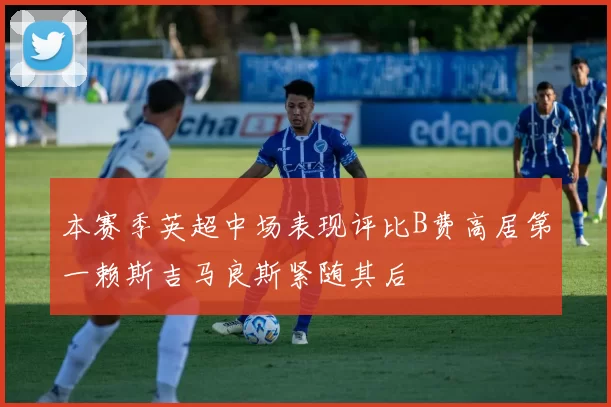本赛季英超中场表现评比B费高居第一赖斯吉马良斯紧随其后