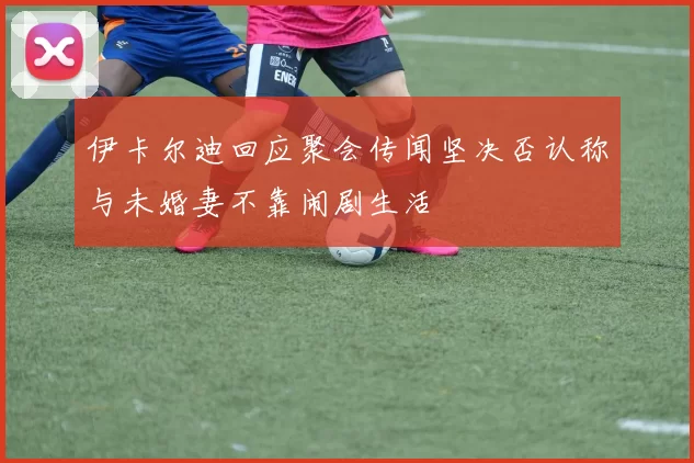 伊卡尔迪回应聚会传闻坚决否认称与未婚妻不靠闹剧生活