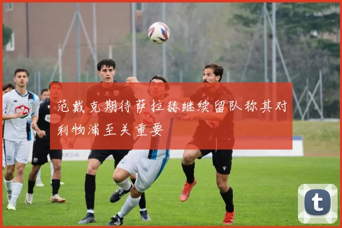 范戴克期待萨拉赫继续留队称其对利物浦至关重要