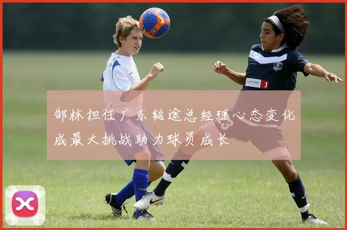 郜林担任广东铭途总经理心态变化成最大挑战助力球员成长