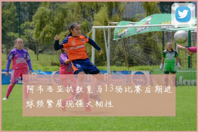 阿韦洛亚执教皇马13场比赛后期进球频繁展现强大韧性
