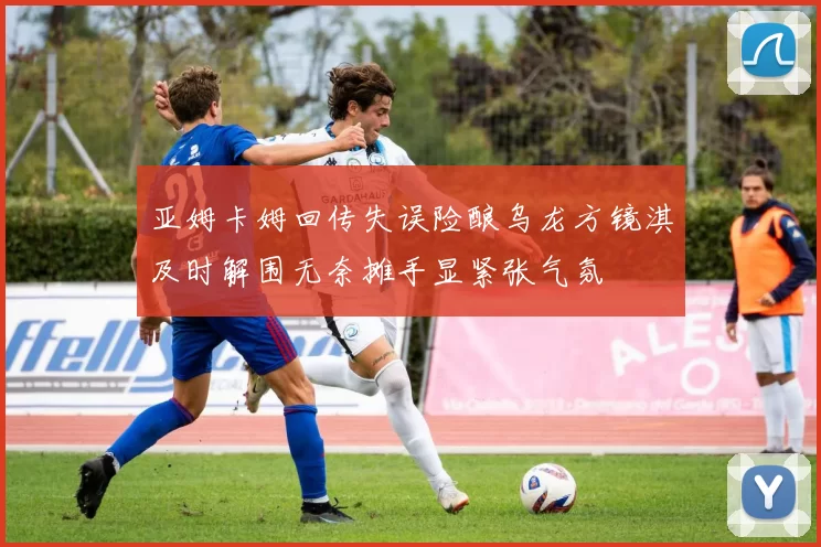 亚姆卡姆回传失误险酿乌龙方镜淇及时解围无奈摊手显紧张气氛