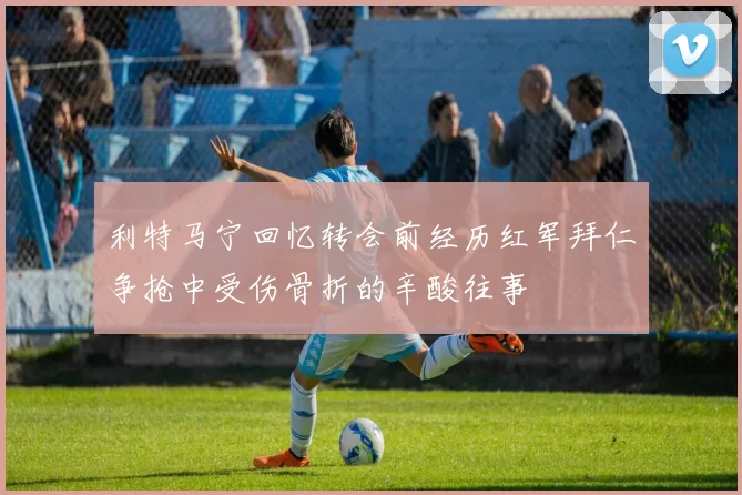 利特马宁回忆转会前经历红军拜仁争抢中受伤骨折的辛酸往事