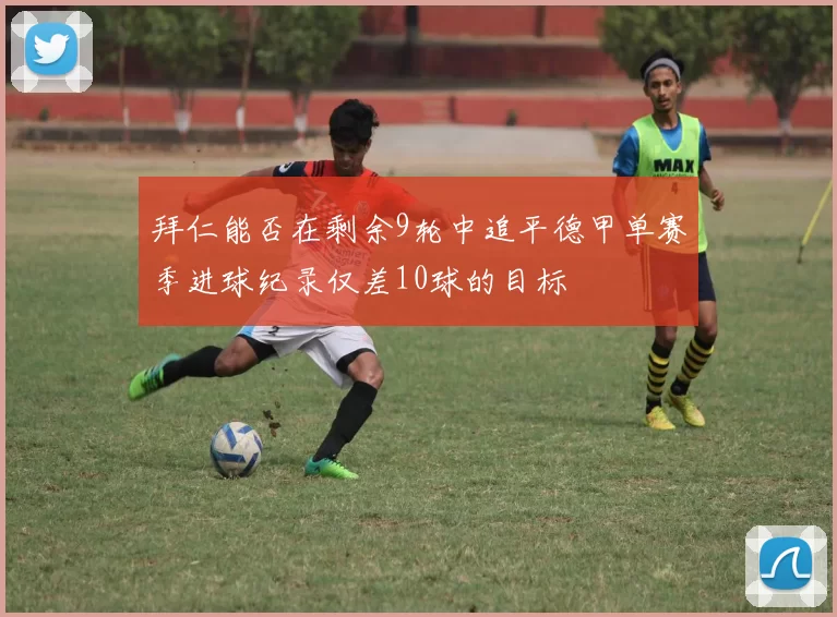 拜仁能否在剩余9轮中追平德甲单赛季进球纪录仅差10球的目标