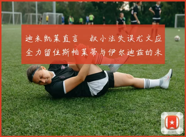 迪米凯莱直言囧叔小法失误尤文应全力留住斯帕莱蒂与伊尔迪兹的未来分析