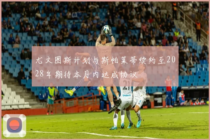 尤文图斯计划与斯帕莱蒂续约至2028年期待本月内达成协议
